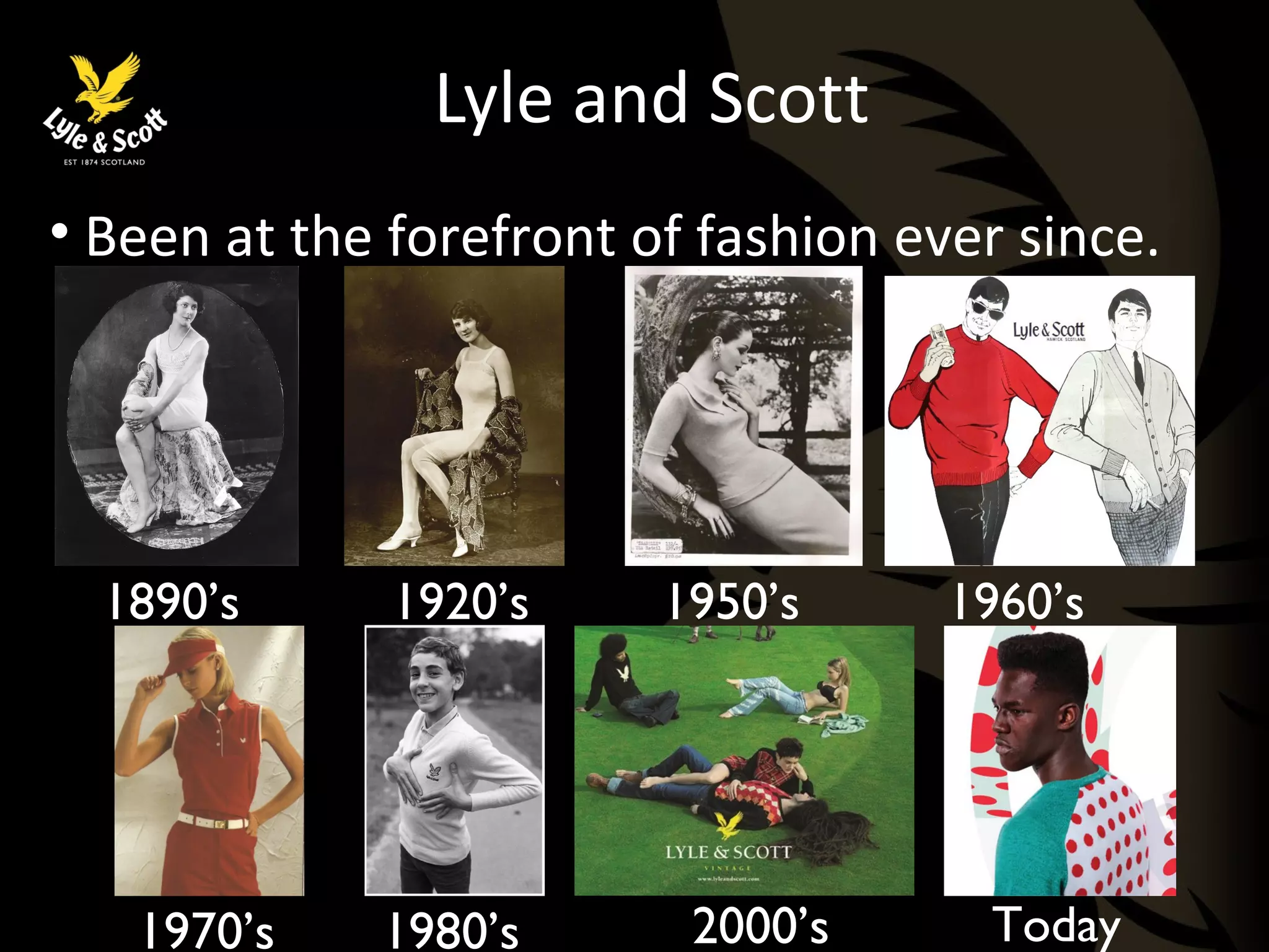 Lyle and Scott 
• Been at the forefront of fashion ever since. 
1890’s 
1950’s 1960’s 
1920’s 
1970’s 1980’s 2000’s Today 
 