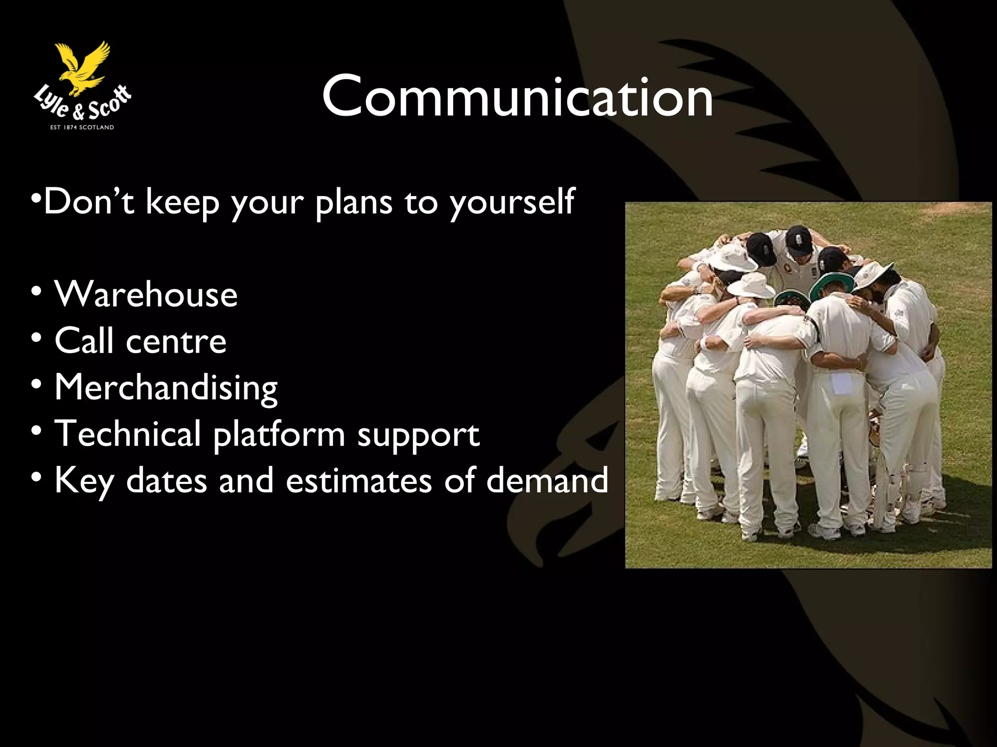 Communication 
•Don’t keep your plans to yourself 
• Warehouse 
• Call centre 
• Merchandising 
• Technical platform support 
• Key dates and estimates of demand 
 