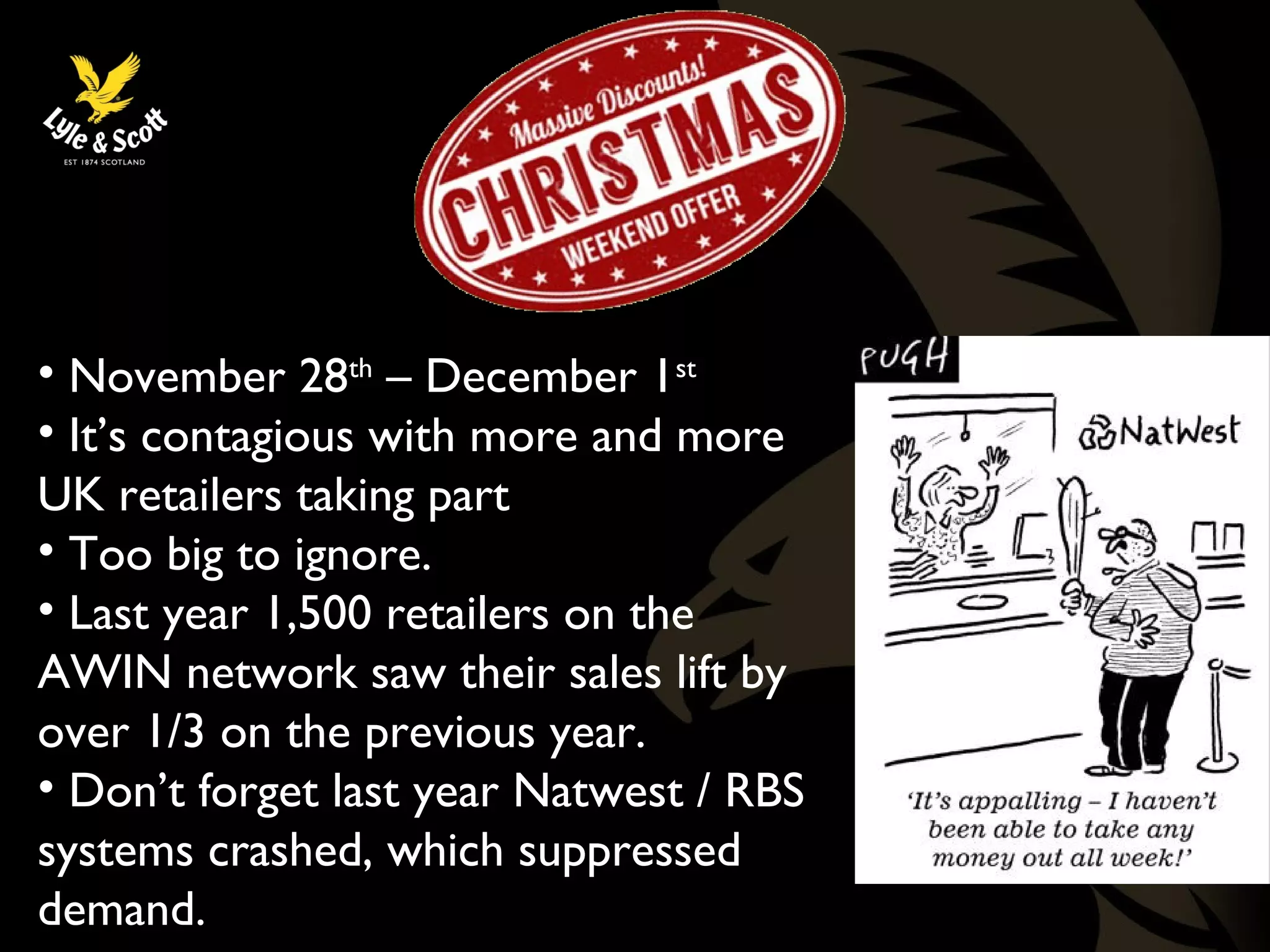 Black Friday 
• November 28th – December 1st 
• It’s contagious with more and more 
UK retailers taking part 
• Too big to ignore. 
• Last year 1,500 retailers on the 
AWIN network saw their sales lift by 
over 1/3 on the previous year. 
• Don’t forget last year Natwest / RBS 
systems crashed, which suppressed 
demand. 
 
