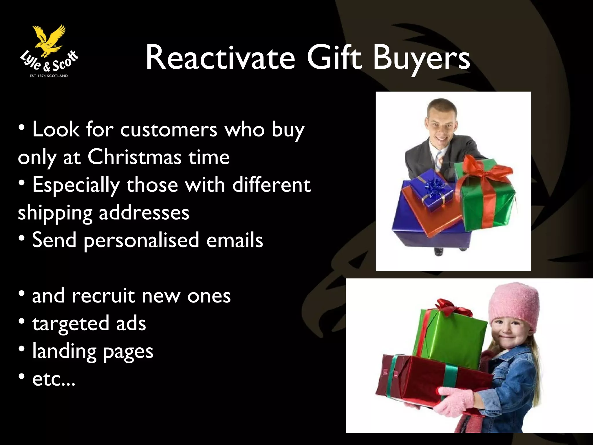 Reactivate Gift Buyers 
• Look for customers who buy 
only at Christmas time 
• Especially those with different 
shipping addresses 
• Send personalised emails 
• and recruit new ones 
• targeted ads 
• landing pages 
• etc... 
 