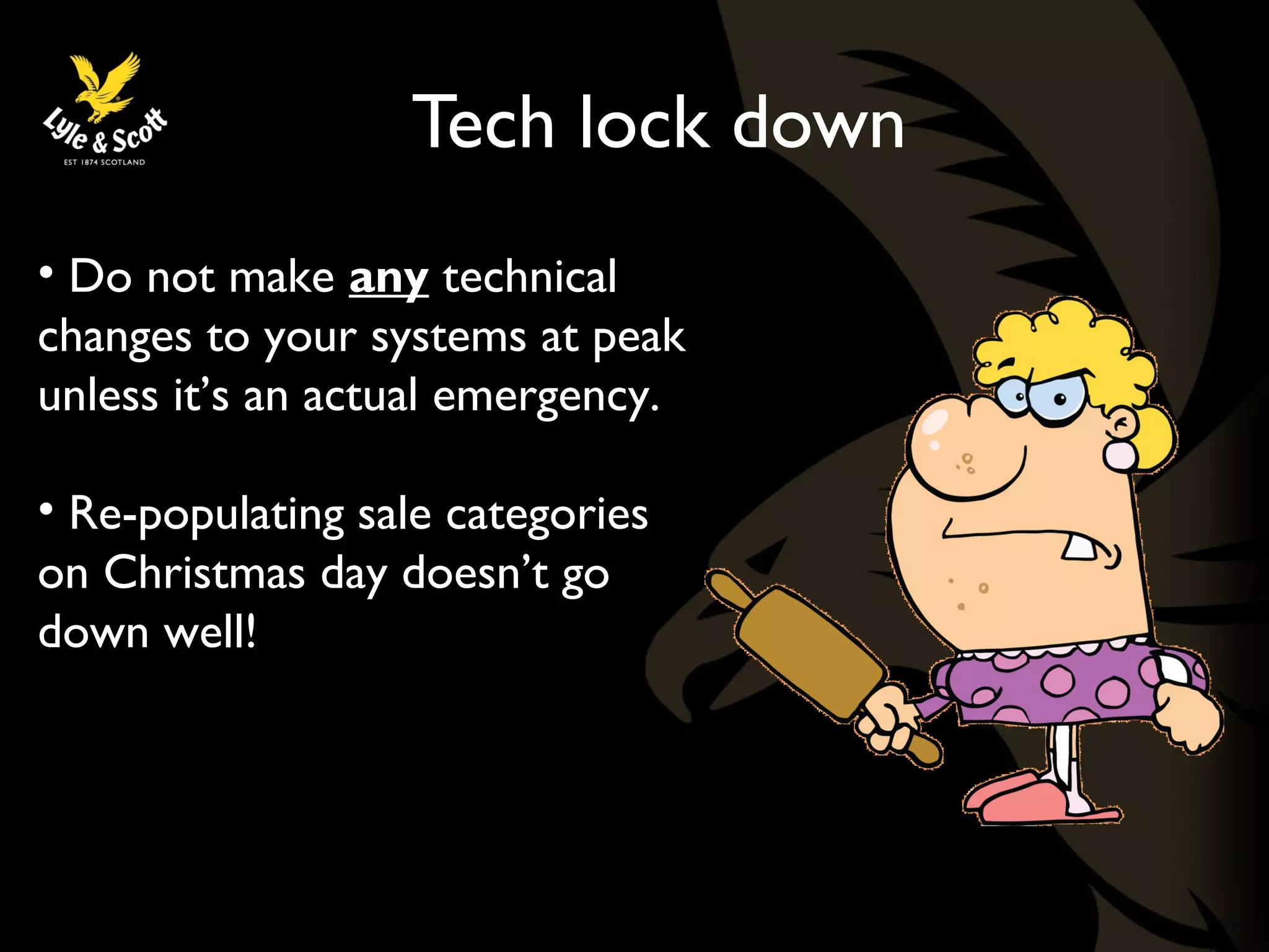 Tech lock down 
• Do not make any technical 
changes to your systems at peak 
unless it’s an actual emergency. 
• Re-populating sale categories 
on Christmas day doesn’t go 
down well! 
 