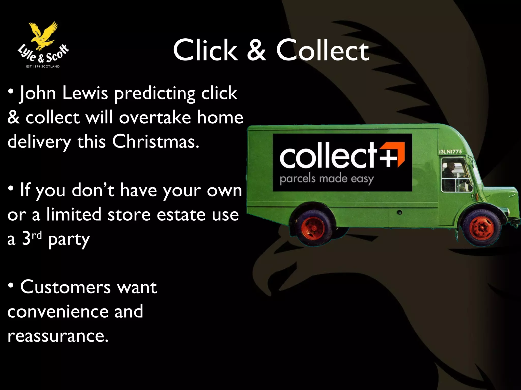 Click & Collect 
• John Lewis predicting click 
& collect will overtake home 
delivery this Christmas. 
• If you don’t have your own 
or a limited store estate use 
a 3rd party 
• Customers want 
convenience and 
reassurance. 
 