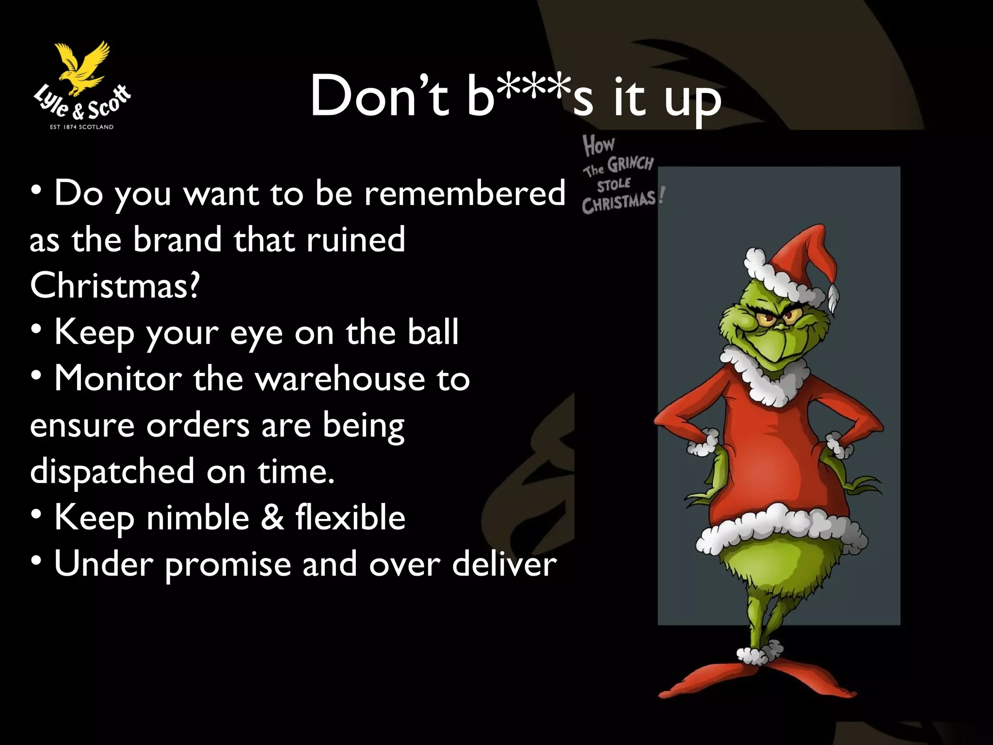 Don’t b***s it up 
• Do you want to be remembered 
as the brand that ruined 
Christmas? 
• Keep your eye on the ball 
• Monitor the warehouse to 
ensure orders are being 
dispatched on time. 
• Keep nimble & flexible 
• Under promise and over deliver 
 