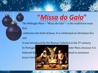 The Midnight Mass – “Missa do Galo” – is the traditional mass
that
celebrates the birth of Jesus. It is celebrated on Christmas Eve
and
it was introduced by the Roman Catholics in the 5th century.
In Portugal it is called Missa do Galo, Rooster Mass, because it is
believed that the rooster was the first animal to announce
Jesus’s birth.
 