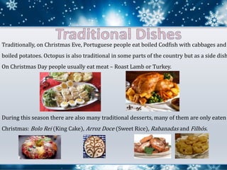 Traditionally, on Christmas Eve, Portuguese people eat boiled Codfish with cabbages and
boiled potatoes. Octopus is also traditional in some parts of the country but as a side dish
On Christmas Day people usually eat meat – Roast Lamb or Turkey.
During this season there are also many traditional desserts, many of them are only eaten
Christmas: Bolo Rei (King Cake), Arroz Doce (Sweet Rice), Rabanadas and Filhós.
 
