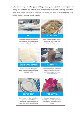 • After dinner, people attend a special midnight mass (pasterka) which ends the period of
fasting and celebrates the birth of Jesus. Some families in Poland, after they come back
home from church (the mass is very long, so usually it’s about 2 in the morning), start
another dinner – this time meat is allowed.
 