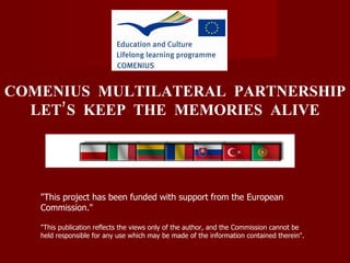 &quot;This project has been funded with support from the European Commission.&quot;  &quot;This publication reflects the views only of the author, and the Commission cannot be held responsible for any use which may be made of the information contained therein&quot;. COMENIUS   MULTILATERAL  PARTNERSHIP LET’S  KEEP   THE  MEMORIES  ALIVE 