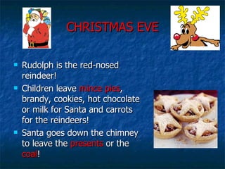 CHRISTMAS EVE Rudolph is the red-nosed reindeer! Children leave  mince pies , brandy, cookies, hot chocolate or milk for Santa and carrots for the reindeers! Santa goes down the chimney to leave the  presents  or the  coal ! 