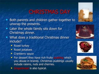 CHRISTMAS DAY Both parents and children gather together to unwrap the presents.  Later the whole family sits down for Christmas dinner.  What does a traditional Christmas dinner include? Roast turkey Roast potatoes Cranberry sauce For dessert they have rich fruity  pudding  which you douse in brandy. Christmas puddings usually include raisins, nuts and cherries.  Gingerbread  is also typical. 