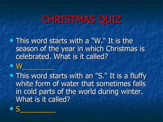 CHRISTMAS QUIZ This word starts with a "W." It is the season of the year in which Christmas is celebrated. What is it called?  W________ This word starts with an "S." It is a fluffy white form of water that sometimes falls in cold parts of the world during winter. What is it called?  S_________ 