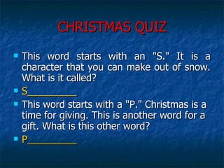 CHRISTMAS QUIZ This word starts with an "S." It is a character that you can make out of snow. What is it called?  S_________ This word starts with a "P." Christmas is a time for giving. This is another word for a gift. What is this other word?  P_________ 