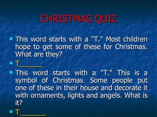 CHRISTMAS QUIZ This word starts with a "T." Most children hope to get some of these for Christmas. What are they?  T______ This word starts with a "T." This is a symbol of Christmas. Some people put one of these in their house and decorate it with ornaments, lights and angels. What is it?  T_______ 