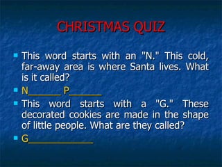 CHRISTMAS QUIZ This word starts with an "N." This cold, far-away area is where Santa lives. What is it called?  N______ P______ This word starts with a "G." These decorated cookies are made in the shape of little people. What are they called?  G____________ 