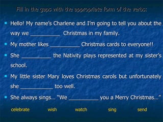 Fill in the gaps with the appropriate form of the verbs: Hello! My name’s Charlene and I’m going to tell you about the way we __________  Christmas in my family.  My mother likes __________ Christmas cards to everyone!! She __________ the Nativity plays represented at my sister’s school. My little sister Mary loves Christmas carols but unfortunately she ___________ too well.  She always sings… “We __________ you a Merry Christmas…” celebrate  wish  watch  sing  send 