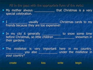 Fill in the gaps with the appropriate form of the verbs: My mother always ____________ that Christmas is a very special celebration. I ___________ usually ___________ Christmas cards to my friends because they are too expensive! In my city it generally ___________ to snow some time before Christmas, so little children ____________ snowmen in their gardens. The mistletoe is very important here in my country. __________ you also ___________ under the mistletoe in your country? create  say  kiss  write  begin 
