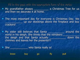 Fill in the gaps with the appropriate form of the verbs: My grandfather always __________ a Christmas Tree for us and then we decorate it at home. The most important day for everyone is Christmas Day. We ____________ up our stockings above the fireplace and buy crackers!  My sister still believes that Santa ___________ around the world in his sleigh. She thinks that the reindeers ___________ the sleigh and that Santa actually ___________ down the chimney and leaves her the presents!!! She ____________ who Santa really is! know  buy  go  fly  pull 
