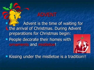 ADVENT Advent is the time of waiting for the arrival of Christmas. During Advent preparations for Christmas begin: People decorate their homes with  ornaments  and  mistletoe ! Kissing under the mistletoe is a tradition!! 