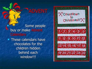   ADVENT Some people buy or make  Advent Calendars These calendars have chocolates for the children hidden behind each window!!! 