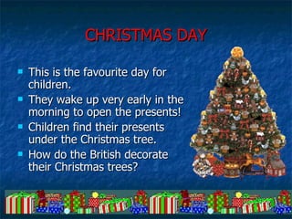 CHRISTMAS DAY This is the favourite day for children.  They wake up very early in the morning to open the presents! Children find their presents under the Christmas tree. How do the British decorate their Christmas trees?  