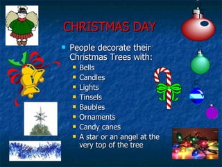 CHRISTMAS DAY People decorate their Christmas Trees with: Bells Candles Lights Tinsels Baubles Ornaments Candy canes A star or an angel at the very top of the tree 