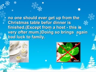 no one should ever get up from the Christmas table befor dinner is finished.(Except from a host - this is very ofter mum.)Doing so brings  again bad luck to family. 