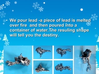 We pour lead -a piece of lead is melted over fire  and then poured into a container of water.The resuling shape will tell you the destiny. 
