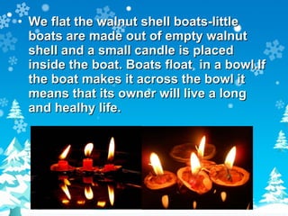 We flat the walnut shell boats-little boats are made out of empty walnut shell and a small candle is placed inside the boat. Boats float  in a bowl.If the boat makes it across the bowl it means that its owner will live a long and healhy life. 