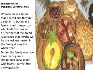 The home made
traditional Christmas meal

Women make a home
made bread and they put
a coin in it. During the
family meal the person
who finds the coin in
his/her part of the bread
is believed that he/she will
be the luckiest person in
the family during the
whole year.
During the family meal we
have tavce gravce
(traditional meal made
with beans), sarma, fruit
and vegetables.
 