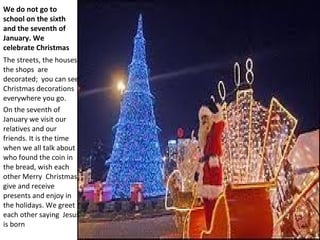 We do not go to
school on the sixth
and the seventh of
January. We
celebrate Christmas
The streets, the houses,
the shops are
decorated; you can see
Christmas decorations
everywhere you go.
On the seventh of
January we visit our
relatives and our
friends. It is the time
when we all talk about
who found the coin in
the bread, wish each
other Merry Christmas,
give and receive
presents and enjoy in
the holidays. We greet
each other saying Jesus
is born
 