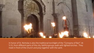 In honor of St. Nicholas is also the traditional torchlight of the “Company of Bari”. At
5:15, from different parts of the city, faithful groups walk with lighted torches . They
meet in front of the church and pray together with the saint.

 