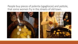 People buy pieces of polenta (sgagliozze) and pettole,
that some women fry in the streets of old town.

 