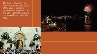 The feast continues in the
afternoon, when the statue
of the saint is carried in
procession in the streets of
Old Bari . Late in the evening
the fireworks conclude the
feast.

 