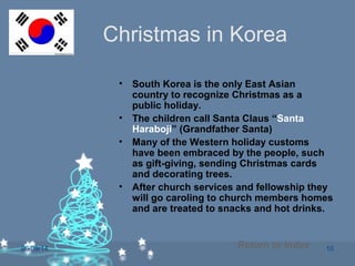 06/09/14 10
Christmas in Korea
• South Korea is the only East Asian
country to recognize Christmas as a
public holiday.
• The children call Santa Claus “Santa
Haraboji” (Grandfather Santa)
• Many of the Western holiday customs
have been embraced by the people, such
as gift-giving, sending Christmas cards
and decorating trees.
• After church services and fellowship they
will go caroling to church members homes
and are treated to snacks and hot drinks.
Return to Index
 