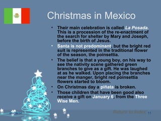 06/09/14 11
Christmas in Mexico
• Their main celebration is called La Posada.
This is a procession of the re-enactment of
the search for shelter by Mary and Joseph,
before the birth of Jesus.
• Santa is not predominant, but the bright red
suit is represented in the traditional flower
of the season, the poinsettia.
• The belief is that a young boy, on his way to
see the nativity scene gathered green
branches to give as a gift. He was laughed
at as he walked. Upon placing the branches
near the manger, bright red poinsettia
flowers started to bloom.
• On Christmas day a piñata is broken.
• Those children that have been good also
receive a gift on January 6, from the Three
Wise Men.
Return to Index
 