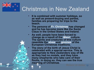 06/09/14 12
Christmas in New Zealand
• It is combined with summer holidays, so
as well as present-buying and parties,
families are preparing for trips to the
beach.
• The persona of Fr. Christmas has changed
and he has become more like the Santa
Claus in the United States and Ireland.
• As well, people have been forced to
change as a result of the Maori culture.
The spirits and creatures of this culture
resemble the elves and gnomes of the
European Christmas traditions.
• The story of the birth of Jesus Christ is
celebrated with a special service. This is
appropriate to New Zealanders way of life
as they had no motels, and they have
many shepherds who take care of their
flocks, in doing so, they can see the true
meaning of Christmas.
Return to Index
 