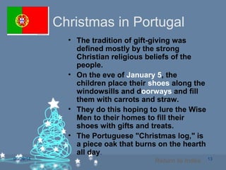 06/09/14 13
Christmas in Portugal
• The tradition of gift-giving was
defined mostly by the strong
Christian religious beliefs of the
people.
• On the eve of January 5, the
children place their shoes along the
windowsills and doorways and fill
them with carrots and straw.
• They do this hoping to lure the Wise
Men to their homes to fill their
shoes with gifts and treats.
• The Portuguese "Christmas log," is
a piece oak that burns on the hearth
all day.
Return to Index
 