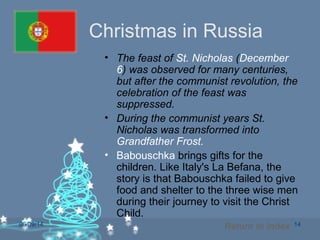 06/09/14 14
Christmas in Russia
• The feast of St. Nicholas (December
6) was observed for many centuries,
but after the communist revolution, the
celebration of the feast was
suppressed.
• During the communist years St.
Nicholas was transformed into
Grandfather Frost.
• Babouschka brings gifts for the
children. Like Italy's La Befana, the
story is that Babouschka failed to give
food and shelter to the three wise men
during their journey to visit the Christ
Child.
Return to Index
 