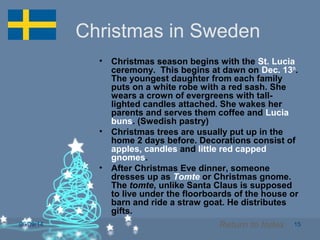 06/09/14 15
Christmas in Sweden
• Christmas season begins with the St. Lucia
ceremony. This begins at dawn on Dec. 13th
.
The youngest daughter from each family
puts on a white robe with a red sash. She
wears a crown of evergreens with tall-
lighted candles attached. She wakes her
parents and serves them coffee and Lucia
buns. (Swedish pastry)
• Christmas trees are usually put up in the
home 2 days before. Decorations consist of
apples, candles and little red capped
gnomes.
• After Christmas Eve dinner, someone
dresses up as Tomte or Christmas gnome.
The tomte, unlike Santa Claus is supposed
to live under the floorboards of the house or
barn and ride a straw goat. He distributes
gifts.
Return to Index
 