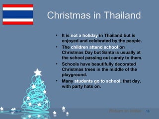 06/09/14 16
Christmas in Thailand
• It is not a holiday in Thailand but is
enjoyed and celebrated by the people.
• The children attend school on
Christmas Day but Santa is usually at
the school passing out candy to them.
• Schools have beautifully decorated
Christmas trees in the middle of the
playground.
• Many students go to school, that day,
with party hats on.
Return to Index
 