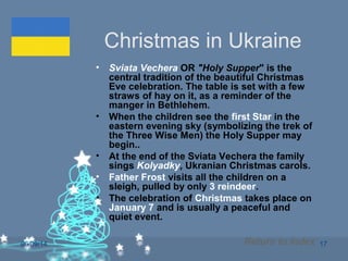 06/09/14 17
Christmas in Ukraine
• Sviata Vechera OR "Holy Supper" is the
central tradition of the beautiful Christmas
Eve celebration. The table is set with a few
straws of hay on it, as a reminder of the
manger in Bethlehem.
• When the children see the first Star in the
eastern evening sky (symbolizing the trek of
the Three Wise Men) the Holy Supper may
begin..
• At the end of the Sviata Vechera the family
sings Kolyadky, Ukranian Christmas carols.
• Father Frost visits all the children on a
sleigh, pulled by only 3 reindeer.
• The celebration of Christmas takes place on
January 7 and is usually a peaceful and
quiet event.
Return to Index
 