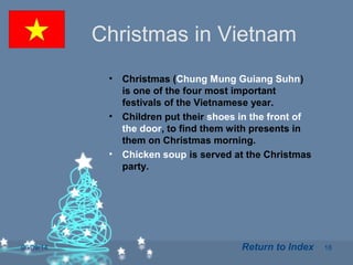 06/09/14 18
Christmas in Vietnam
• Christmas (Chung Mung Guiang Suhn)
is one of the four most important
festivals of the Vietnamese year.
• Children put their shoes in the front of
the door, to find them with presents in
them on Christmas morning.
• Chicken soup is served at the Christmas
party.
Return to Index
 