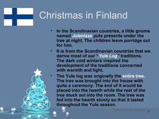 06/09/14 6
Christmas in Finland
• In the Scandinavian countries, a little gnome
named Julenisse puts presents under the
tree at night. The children leave porridge out
for him.
• It is from the Scandinavian countries that we
derive most of our “Yule Log” traditions.
The dark cold winters inspired the
development of the traditions concerned
with warmth and light.
• The Yule log was originally the entire tree.
The tree was brought into the house with
quite a ceremony. The end of it would be
placed into the hearth while the rest of the
tree stuck out into the room. The tree was
fed into the hearth slowly so that it lasted
throughout the Yule season.
Return to Index
 