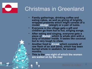 06/09/14 7
Christmas in Greenland
• Family gatherings, drinking coffee and
eating cakes, as well as giving of brightly
wrapped presents which might consist of a
model sledge (sleigh) or a pair of tusks.
• Everyone in the village gets a gift and
children go from hut to hut, singing songs.
• After eating and singing, everyone gets a
piece of Mattak, which is whale skin with a
strip of blubber inside. It tastes like coconut
but is very tough to chew.
• Another food is Kiviak which consists of
raw flesh of an auk (bird), which has been
buried whole in sealskin, for several
months.
• This is the one night of which the women
are waited on by the men.
Return to Index
 