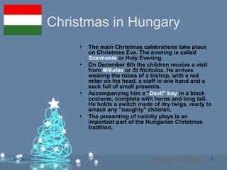 06/09/14 8
Christmas in Hungary
• The main Christmas celebrations take place
on Christmas Eve. The evening is called
Szent-este or Holy Evening.
• On December 6th the children receive a visit
from Mikulas or St Nicholas. He arrives
wearing the robes of a bishop, with a red
miter on his head, a staff in one hand and a
sack full of small presents.
• Accompanying him a "Devil" boy in a black
costume, complete with horns and long tail.
He holds a switch made of dry twigs, ready to
smack any "naughty" children.
• The presenting of nativity plays is an
important part of the Hungarian Christmas
tradition.
Return to Index
 