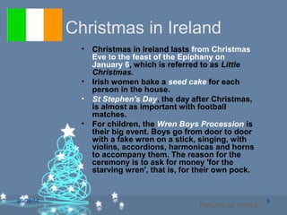 06/09/14 9
Christmas in Ireland
• Christmas in Ireland lasts from Christmas
Eve to the feast of the Epiphany on
January 6, which is referred to as Little
Christmas.
• Irish women bake a seed cake for each
person in the house.
• St Stephen's Day, the day after Christmas,
is almost as important with football
matches.
• For children, the Wren Boys Procession is
their big event. Boys go from door to door
with a fake wren on a stick, singing, with
violins, accordions, harmonicas and horns
to accompany them. The reason for the
ceremony is to ask for money 'for the
starving wren', that is, for their own pock.
Return to Index
 