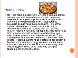 НОВА ГОДИНА
 На Нова година акцентът в менюто е баница. Всяка
порция съдържа малко парче хартия с писмени
пожелания за здрава и успешна нова година, често
написани в хумористичен стил. Традиционно
баницата се яде през първите минути на новата
година. Желанията, които хората искат да се
сбъднат, всъщност не са свързани със здраве,
късмет, любов и успешна кариера. Вместо това те се
фокусират върху спечелване на лотарията, нов
апартамент или кола и екзотични ваканции. Това
отговаря на българската реалност и желанията на
хората. Новогодишните празненства се провеждат в
барове и ресторанти и резервациите трябва да се
направят предварително. През първите минути на
новата година, точно след полунощ, се играе
традиционен български танц.
 