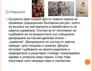 СУРВАКАРИ
 Сутринта през първия ден от новата година се
провежда традиционен български ритуал, който
се възлага на най-малките в семейството и се
нарича сурвакане. Състои се от потупване на
гърбовете на по-възрастните със специално
декорирани за случая дрянови клони –
„сурвачка“. Декорацията се състои от цветна
прежда, сухи плодове и пуканки. Децата
потупват гърбовете на своите родители и
прародители и рецитират стихове, пожелавайки
здрава и успешна нова година. След това
получават като награда пари и лакомства.
 