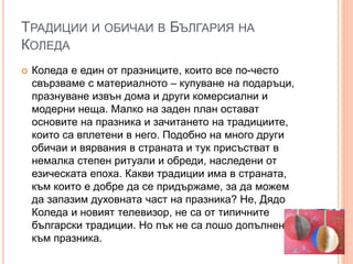 ТРАДИЦИИ И ОБИЧАИ В БЪЛГАРИЯ НА
КОЛЕДА
 Коледа е един от празниците, които все по-често
свързваме с материалното – купуване на подаръци,
празнуване извън дома и други комерсиални и
модерни неща. Малко на заден план остават
основите на празника и зачитането на традициите,
които са вплетени в него. Подобно на много други
обичаи и вярвания в страната и тук присъстват в
немалка степен ритуали и обреди, наследени от
езическата епоха. Какви традиции има в страната,
към които е добре да се придържаме, за да можем
да запазим духовната част на празника? Не, Дядо
Коледа и новият телевизор, не са от типичните
български традиции. Но пък не са лошо допълнение
към празника.
 