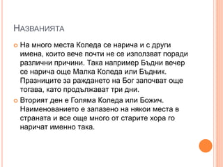 НАЗВАНИЯТА
 На много места Коледа се нарича и с други
имена, които вече почти не се използват поради
различни причини. Така например Бъдни вечер
се нарича още Малка Коледа или Бъдник.
Празниците за раждането на Бог започват още
тогава, като продължават три дни.
 Вторият ден е Голяма Коледа или Божич.
Наименованието е запазено на някои места в
страната и все още много от старите хора го
наричат именно така.
 