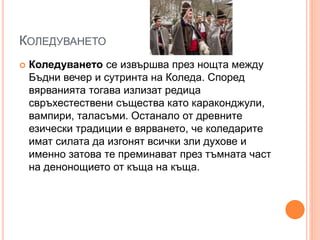 КОЛЕДУВАНЕТО
 Коледуването се извършва през нощта между
Бъдни вечер и сутринта на Коледа. Според
вярванията тогава излизат редица
свръхестествени същества като караконджули,
вампири, таласъми. Останало от древните
езически традиции е вярването, че коледарите
имат силата да изгонят всички зли духове и
именно затова те преминават през тъмната част
на денонощието от къща на къща.
 